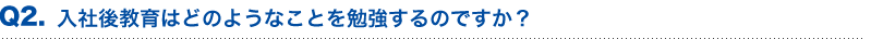 入社後教育はどのようなことを勉強するのですか？